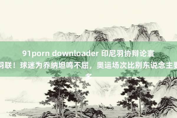 91porn downloader 印尼羽协辩论寰宇羽联！球迷为乔纳坦鸣不屈，奥运场次比别东说念主要多