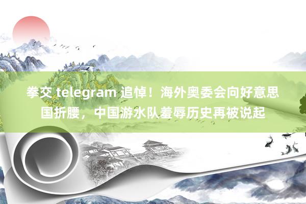 拳交 telegram 追悼！海外奥委会向好意思国折腰，中国游水队羞辱历史再被说起