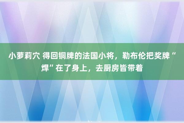 小萝莉穴 得回铜牌的法国小将，勒布伦把奖牌“焊”在了身上，去厨房皆带着