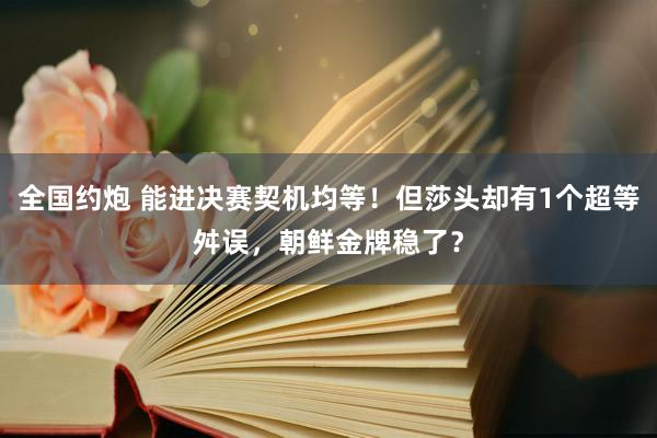 全国约炮 能进决赛契机均等！但莎头却有1个超等舛误，朝鲜金牌稳了？