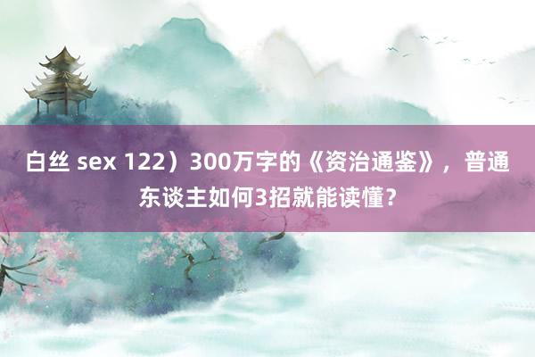 白丝 sex 122）300万字的《资治通鉴》，普通东谈主如何3招就能读懂？