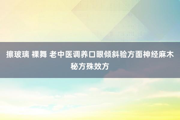 擦玻璃 裸舞 老中医调养口眼倾斜验方面神经麻木秘方殊效方