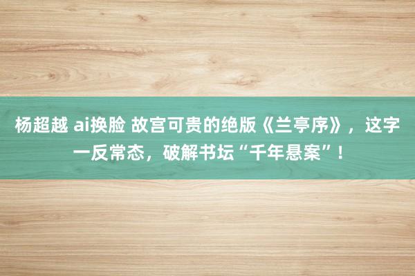 杨超越 ai换脸 故宫可贵的绝版《兰亭序》，这字一反常态，破解书坛“千年悬案”！