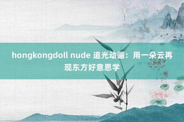 hongkongdoll nude 追光动画：用一朵云再现东方好意思学