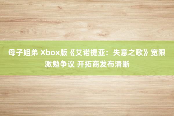 母子姐弟 Xbox版《艾诺提亚：失意之歌》宽限激勉争议 开拓商发布清晰