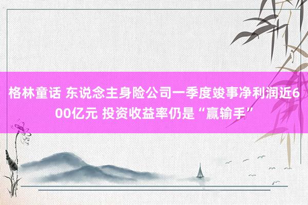 格林童话 东说念主身险公司一季度竣事净利润近600亿元 投资收益率仍是“赢输手”