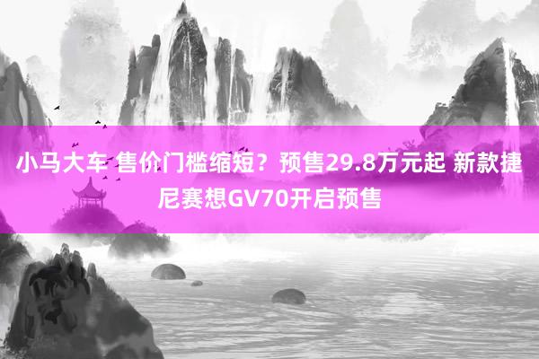 小马大车 售价门槛缩短？预售29.8万元起 新款捷尼赛想GV70开启预售