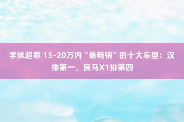 学妹超乖 15-20万内“最畅销”的十大车型：汉排第一，良马X1排第四