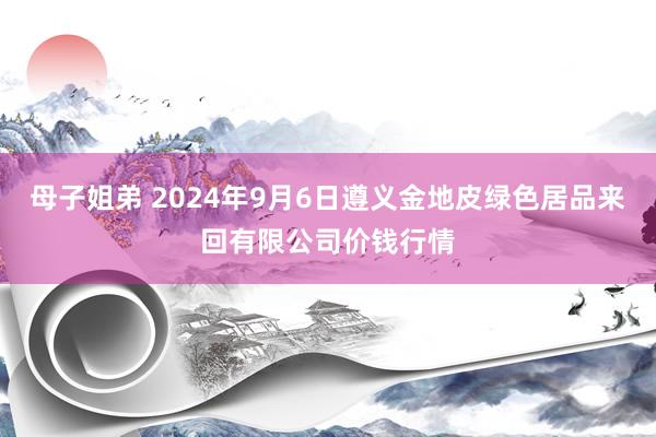 母子姐弟 2024年9月6日遵义金地皮绿色居品来回有限公司价钱行情