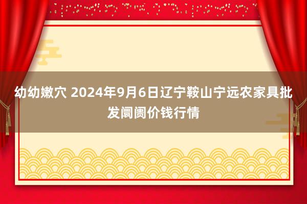 幼幼嫩穴 2024年9月6日辽宁鞍山宁远农家具批发阛阓价钱行情