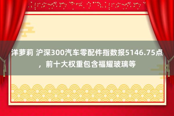 洋萝莉 沪深300汽车零配件指数报5146.75点，前十大权重包含福耀玻璃等