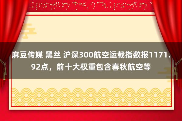 麻豆传媒 黑丝 沪深300航空运载指数报1171.92点，前十大权重包含春秋航空等