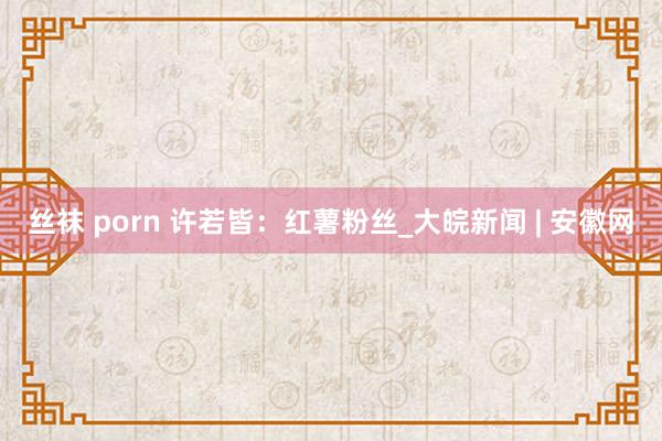 丝袜 porn 许若皆：红薯粉丝_大皖新闻 | 安徽网