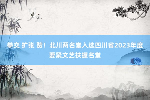 拳交 扩张 赞！北川两名堂入选四川省2023年度要紧文艺扶握名堂