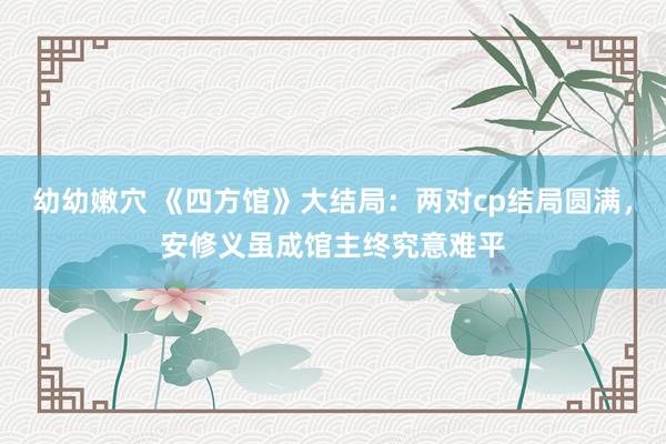 幼幼嫩穴 《四方馆》大结局：两对cp结局圆满，安修义虽成馆主终究意难平