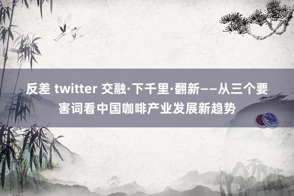 反差 twitter 交融·下千里·翻新——从三个要害词看中国咖啡产业发展新趋势