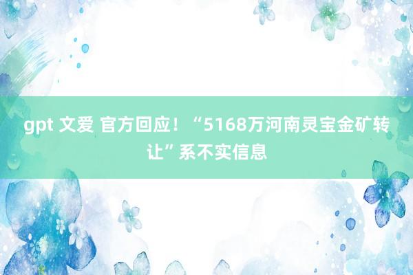 gpt 文爱 官方回应！“5168万河南灵宝金矿转让”系不实信息