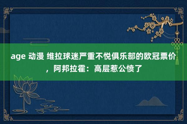 age 动漫 维拉球迷严重不悦俱乐部的欧冠票价，阿邦拉霍：高层惹公愤了