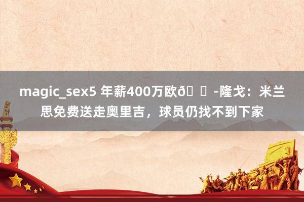 magic_sex5 年薪400万欧😭隆戈：米兰思免费送走奥里吉，球员仍找不到下家