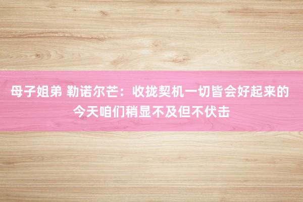 母子姐弟 勒诺尔芒：收拢契机一切皆会好起来的 今天咱们稍显不及但不伏击