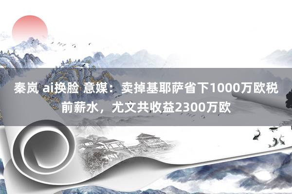 秦岚 ai换脸 意媒：卖掉基耶萨省下1000万欧税前薪水，尤文共收益2300万欧