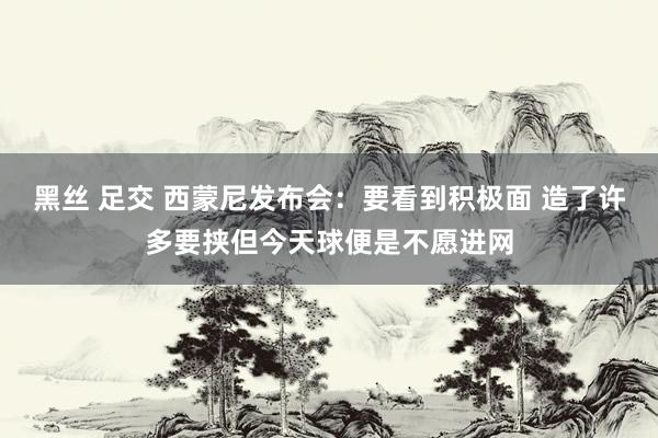 黑丝 足交 西蒙尼发布会：要看到积极面 造了许多要挟但今天球便是不愿进网