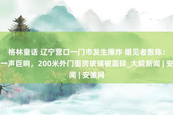 格林童话 ﻿辽宁营口一门市发生爆炸 眼见者敷陈：听到一声巨响，200米外门面房玻璃被震碎_大皖新闻 | 安徽网