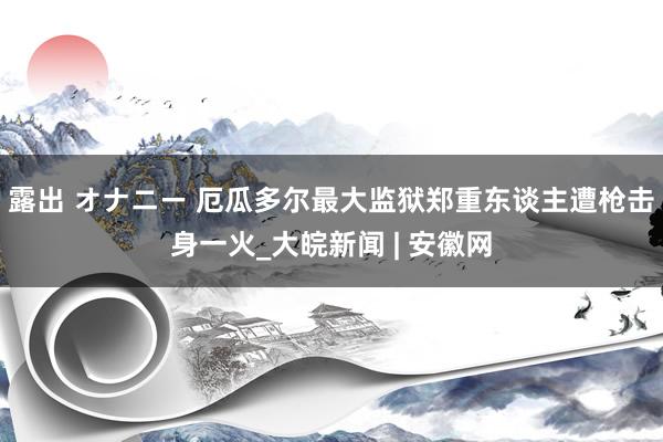 露出 オナニー 厄瓜多尔最大监狱郑重东谈主遭枪击身一火_大皖新闻 | 安徽网