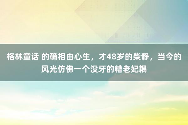 格林童话 的确相由心生，才48岁的柴静，当今的风光仿佛一个没牙的糟老妃耦