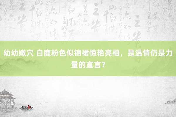 幼幼嫩穴 白鹿粉色似锦裙惊艳亮相，是温情仍是力量的宣言？