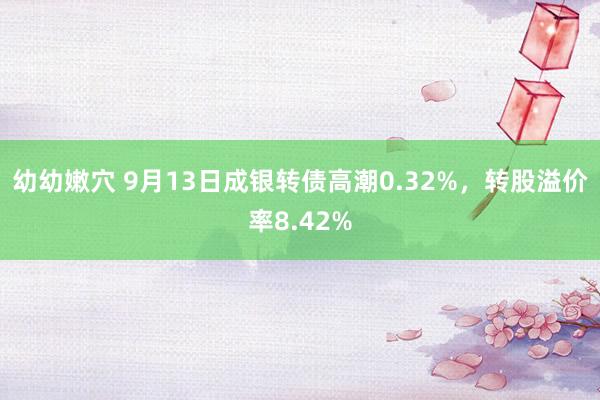 幼幼嫩穴 9月13日成银转债高潮0.32%，转股溢价率8.42%