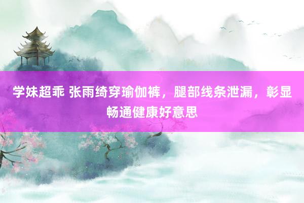 学妹超乖 张雨绮穿瑜伽裤，腿部线条泄漏，彰显畅通健康好意思