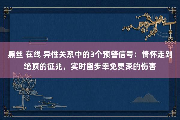 黑丝 在线 异性关系中的3个预警信号：情怀走到绝顶的征兆，实时留步幸免更深的伤害