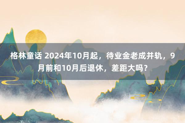 格林童话 2024年10月起，待业金老成并轨，9月前和10月后退休，差距大吗？