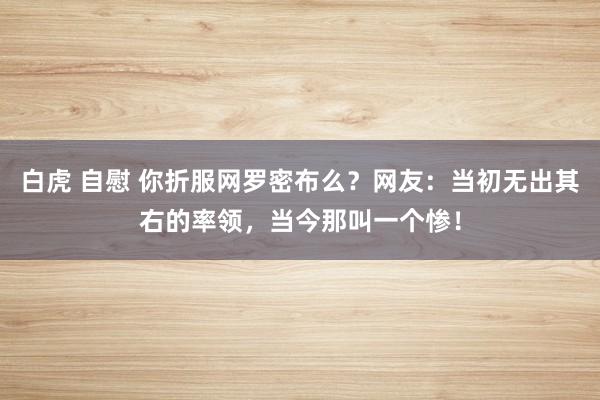 白虎 自慰 你折服网罗密布么？网友：当初无出其右的率领，当今那叫一个惨！