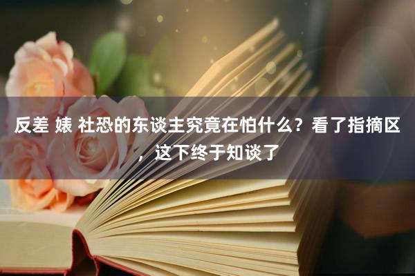 反差 婊 社恐的东谈主究竟在怕什么？看了指摘区，这下终于知谈了