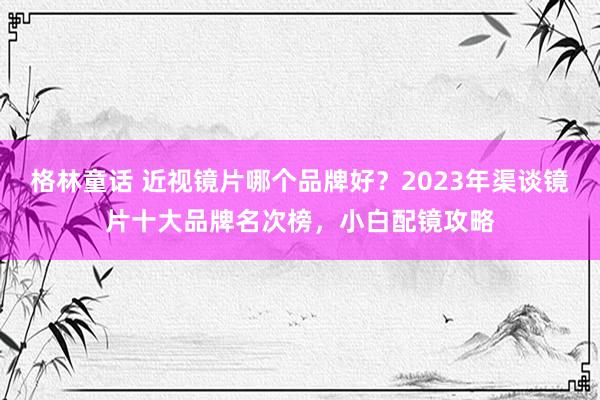 格林童话 近视镜片哪个品牌好？2023年渠谈镜片十大品牌名次榜，小白配镜攻略