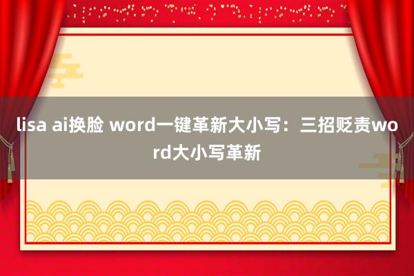 lisa ai换脸 word一键革新大小写：三招贬责word大小写革新