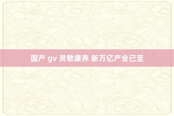 国产 gv 灵敏康养 新万亿产业已至