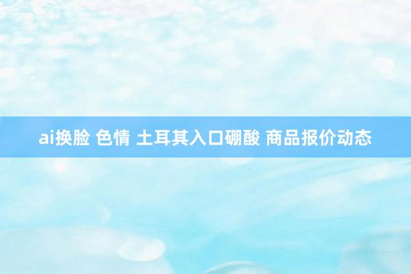 ai换脸 色情 土耳其入口硼酸 商品报价动态