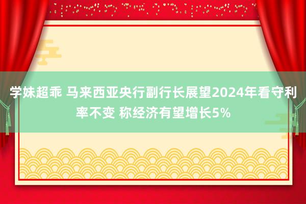 学妹超乖 马来西亚央行副行长展望2024年看守利率不变 称经济有望增长5%