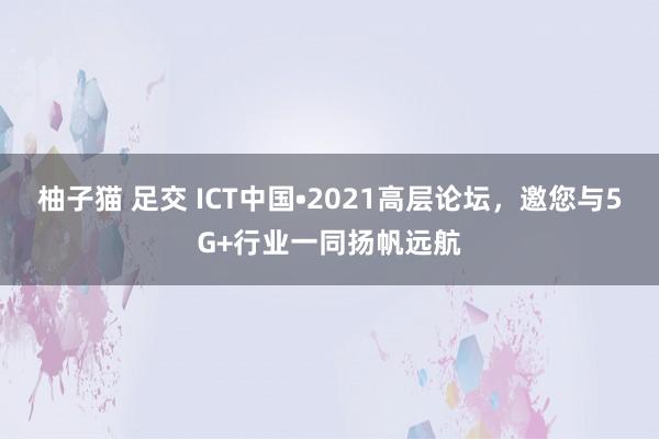 柚子猫 足交 ICT中国•2021高层论坛，邀您与5G+行业一同扬帆远航