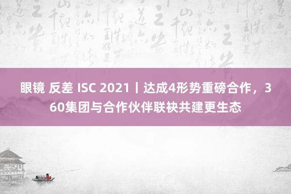 眼镜 反差 ISC 2021丨达成4形势重磅合作，360集团与合作伙伴联袂共建更生态