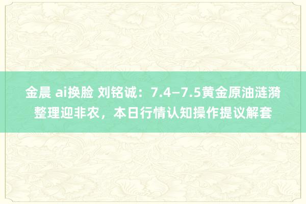 金晨 ai换脸 刘铭诚：7.4—7.5黄金原油涟漪整理迎非农，本日行情认知操作提议解套