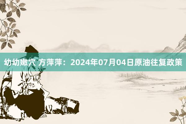 幼幼嫩穴 方萍萍：2024年07月04日原油往复政策