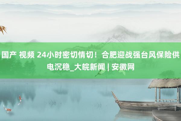 国产 视频 24小时密切情切！合肥迎战强台风保险供电沉稳_大皖新闻 | 安徽网