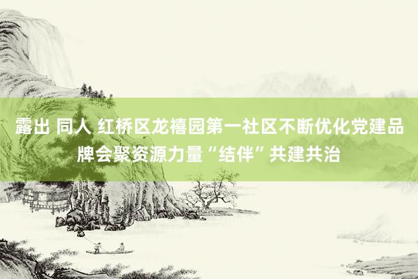 露出 同人 红桥区龙禧园第一社区不断优化党建品牌会聚资源力量“结伴”共建共治