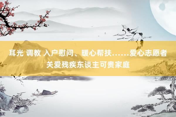 耳光 调教 入户慰问、暖心帮扶……爱心志愿者关爱残疾东谈主可贵家庭