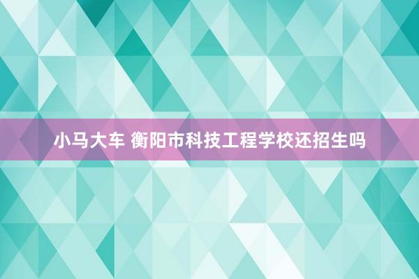 小马大车 衡阳市科技工程学校还招生吗