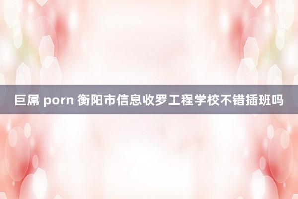 巨屌 porn 衡阳市信息收罗工程学校不错插班吗